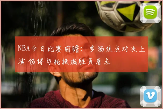 NBA今日比赛前瞻：多场焦点对决上演 伤停与轮换成胜负看点