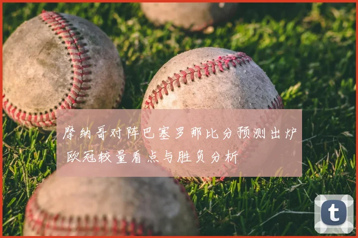 摩纳哥对阵巴塞罗那比分预测出炉 欧冠较量看点与胜负分析